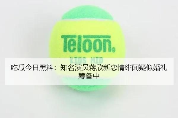 吃瓜今日黑料：知名演员蒋欣新恋情绯闻疑似婚礼筹备中
