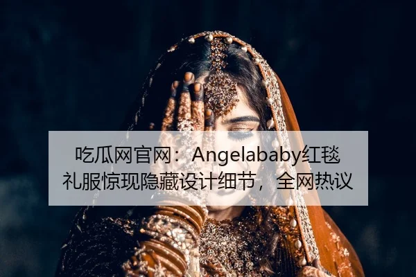吃瓜网官网：Angelababy红毯礼服惊现隐藏设计细节，全网热议